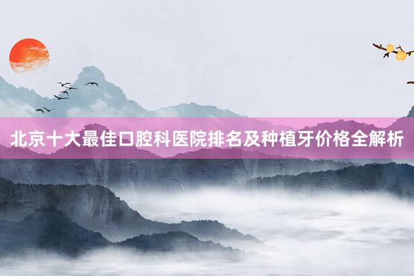 北京十大最佳口腔科医院排名及种植牙价格全解析