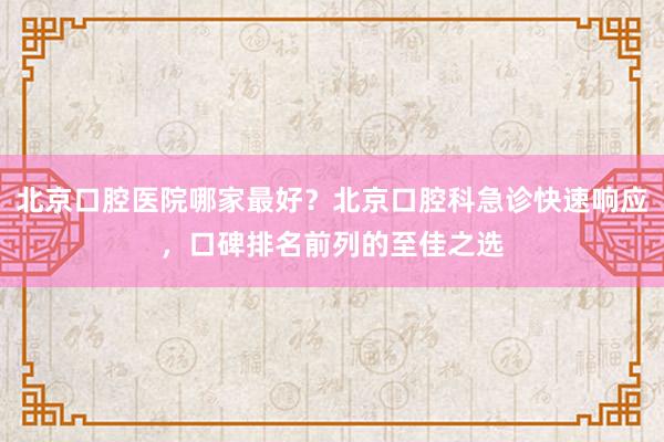 北京口腔医院哪家最好？北京口腔科急诊快速响应，口碑排名前列的至佳之选
