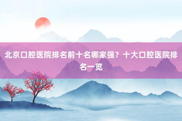 北京口腔医院排名前十名哪家强？十大口腔医院排名一览
