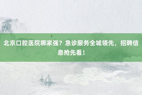 北京口腔医院哪家强？急诊服务全城领先，招聘信息抢先看！