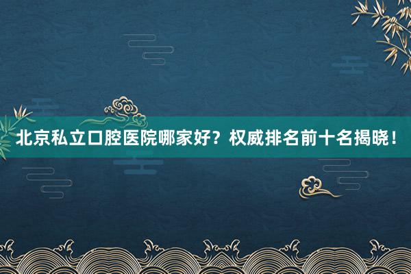 北京私立口腔医院哪家好？权威排名前十名揭晓！