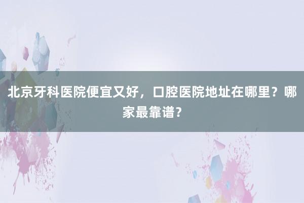 北京牙科医院便宜又好，口腔医院地址在哪里？哪家最靠谱？