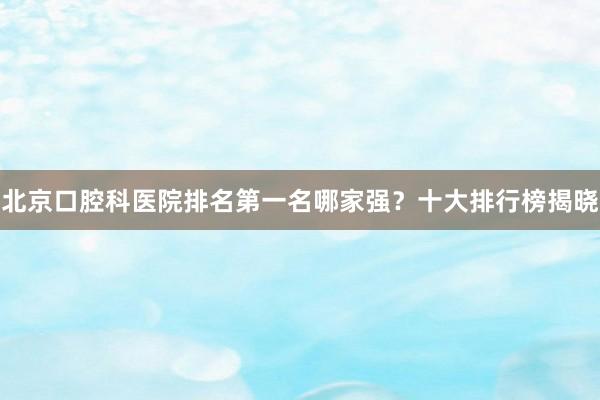 北京口腔科医院排名第一名哪家强？十大排行榜揭晓
