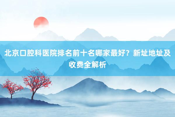 北京口腔科医院排名前十名哪家最好？新址地址及收费全解析