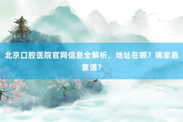 北京口腔医院官网信息全解析，地址在哪？哪家最靠谱？