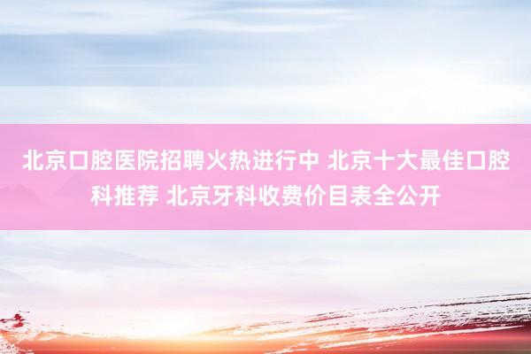 北京口腔医院招聘火热进行中 北京十大最佳口腔科推荐 北京牙科收费价目表全公开