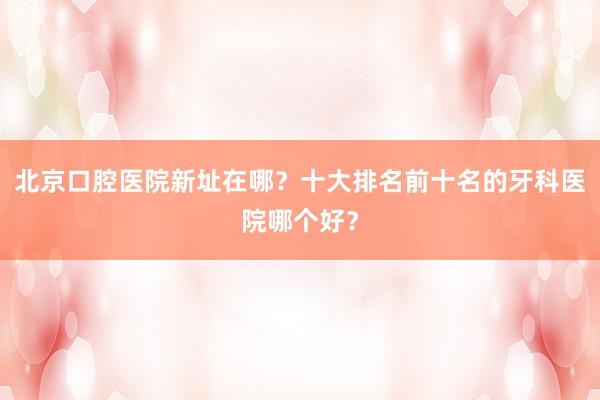 北京口腔医院新址在哪？十大排名前十名的牙科医院哪个好？