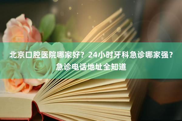 北京口腔医院哪家好？24小时牙科急诊哪家强？急诊电话地址全知道