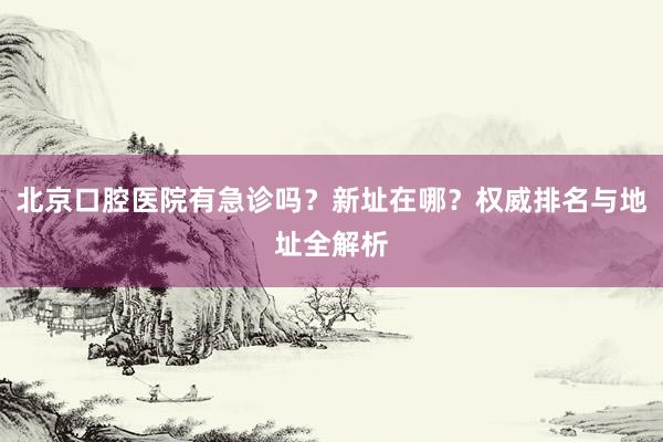 北京口腔医院有急诊吗？新址在哪？权威排名与地址全解析