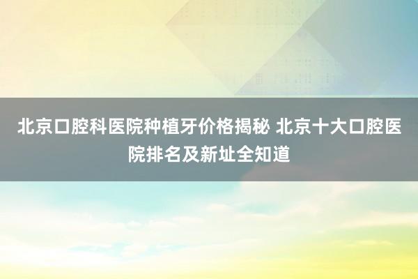 北京口腔科医院种植牙价格揭秘 北京十大口腔医院排名及新址全知道