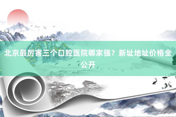 北京最厉害三个口腔医院哪家强？新址地址价格全公开