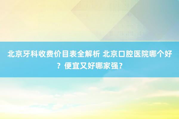 北京牙科收费价目表全解析 北京口腔医院哪个好？便宜又好哪家强？