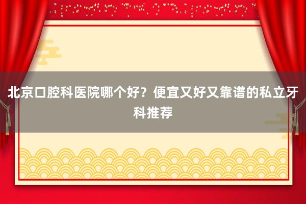北京口腔科医院哪个好？便宜又好又靠谱的私立牙科推荐