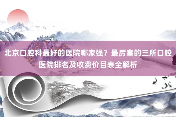 北京口腔科最好的医院哪家强？最厉害的三所口腔医院排名及收费价目表全解析