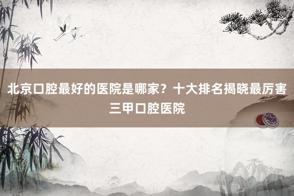 北京口腔最好的医院是哪家？十大排名揭晓最厉害三甲口腔医院