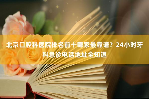 北京口腔科医院排名前十哪家最靠谱？24小时牙科急诊电话地址全知道