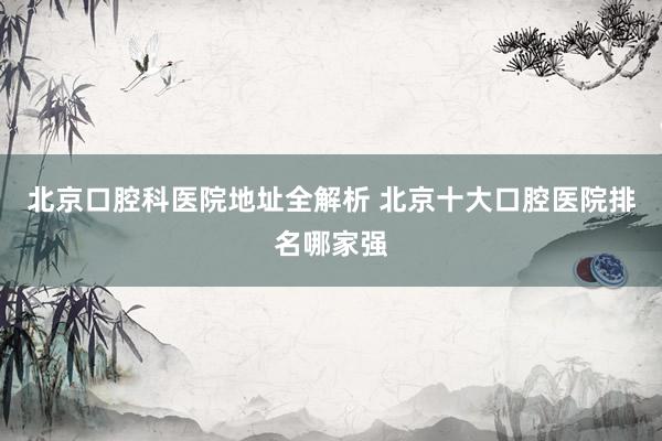 北京口腔科医院地址全解析 北京十大口腔医院排名哪家强