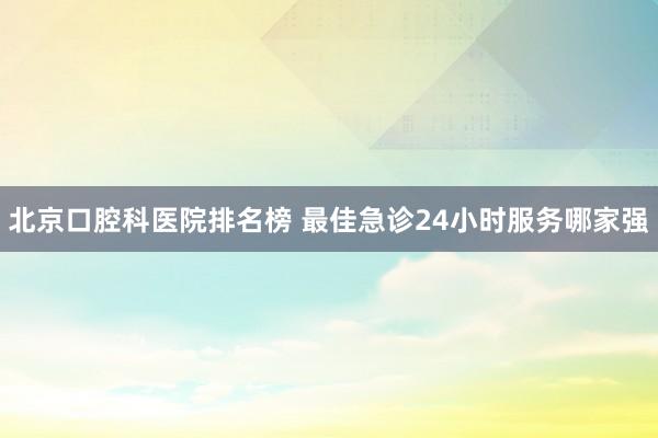 北京口腔科医院排名榜 最佳急诊24小时服务哪家强