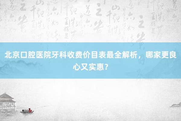 北京口腔医院牙科收费价目表最全解析，哪家更良心又实惠？