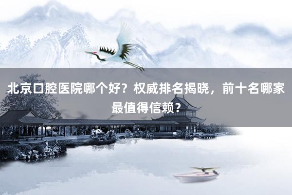 北京口腔医院哪个好？权威排名揭晓，前十名哪家最值得信赖？