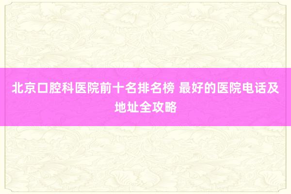 北京口腔科医院前十名排名榜 最好的医院电话及地址全攻略