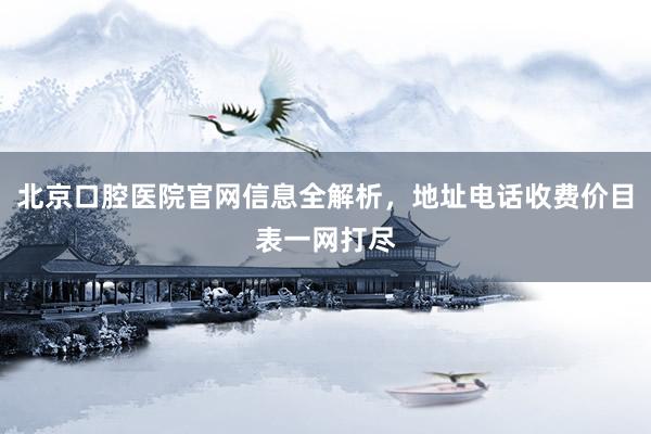 北京口腔医院官网信息全解析，地址电话收费价目表一网打尽