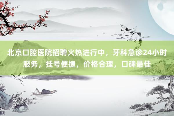 北京口腔医院招聘火热进行中，牙科急诊24小时服务，挂号便捷，价格合理，口碑最佳