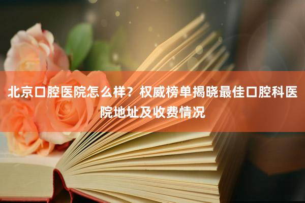 北京口腔医院怎么样？权威榜单揭晓最佳口腔科医院地址及收费情况
