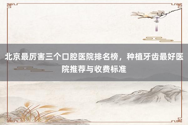 北京最厉害三个口腔医院排名榜，种植牙齿最好医院推荐与收费标准