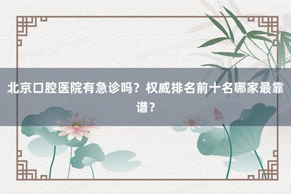 北京口腔医院有急诊吗？权威排名前十名哪家最靠谱？