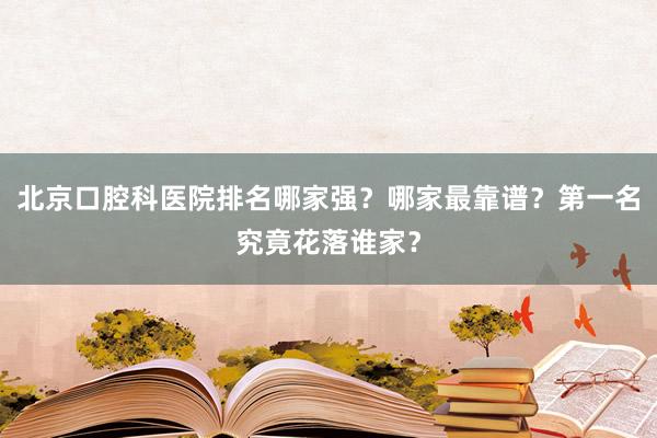 北京口腔科医院排名哪家强？哪家最靠谱？第一名究竟花落谁家？
