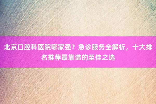 北京口腔科医院哪家强？急诊服务全解析，十大排名推荐最靠谱的至佳之选