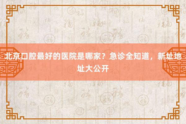 北京口腔最好的医院是哪家？急诊全知道，新址地址大公开