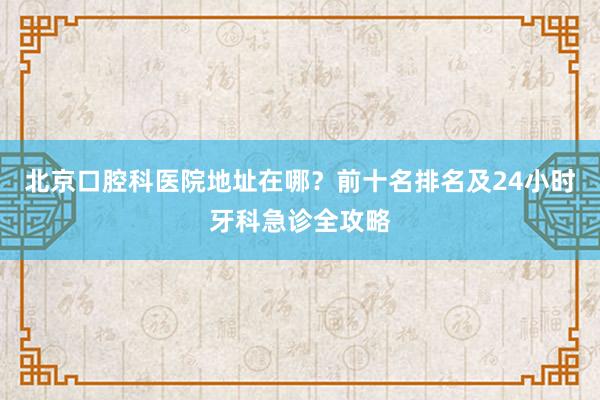 北京口腔科医院地址在哪？前十名排名及24小时牙科急诊全攻略