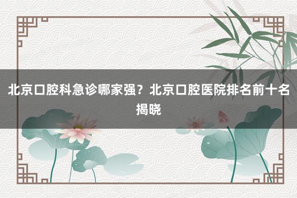 北京口腔科急诊哪家强？北京口腔医院排名前十名揭晓