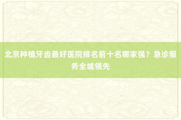 北京种植牙齿最好医院排名前十名哪家强？急诊服务全城领先