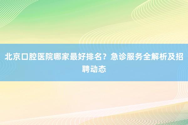 北京口腔医院哪家最好排名？急诊服务全解析及招聘动态