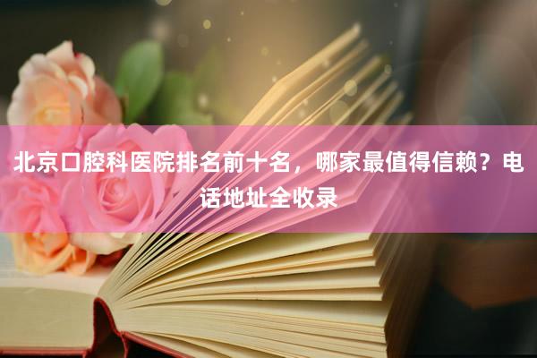 北京口腔科医院排名前十名，哪家最值得信赖？电话地址全收录