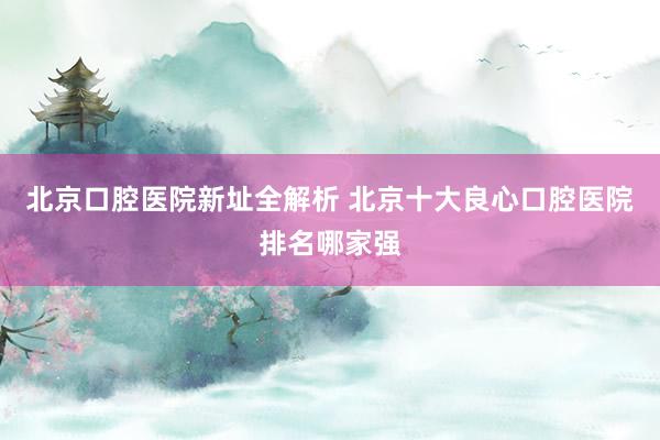 北京口腔医院新址全解析 北京十大良心口腔医院排名哪家强