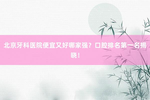 北京牙科医院便宜又好哪家强？口腔排名第一名揭晓！