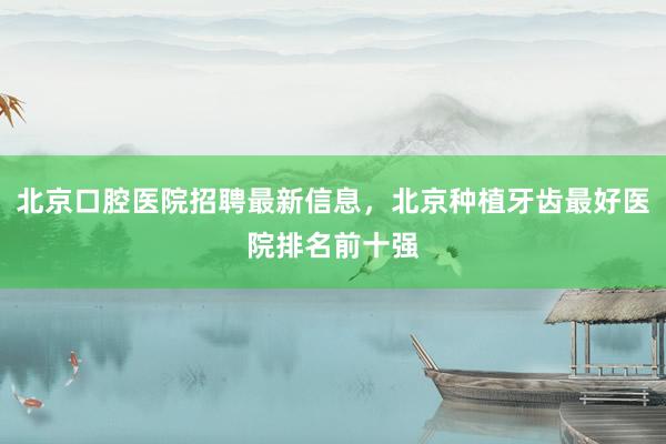 北京口腔医院招聘最新信息，北京种植牙齿最好医院排名前十强