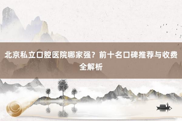 北京私立口腔医院哪家强？前十名口碑推荐与收费全解析