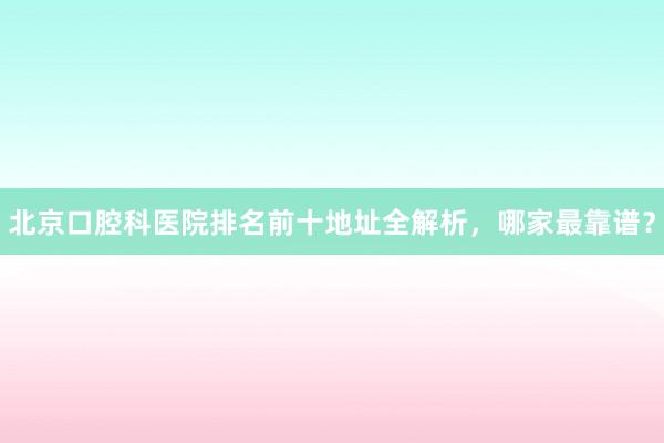 北京口腔科医院排名前十地址全解析，哪家最靠谱？