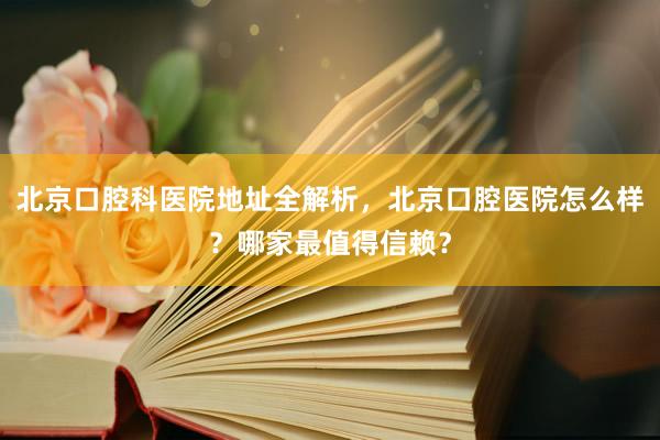 北京口腔科医院地址全解析，北京口腔医院怎么样？哪家最值得信赖？