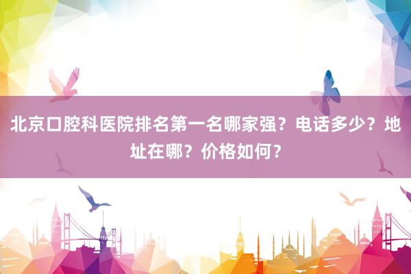北京口腔科医院排名第一名哪家强？电话多少？地址在哪？价格如何？