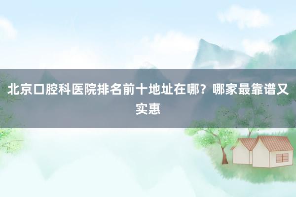 北京口腔科医院排名前十地址在哪？哪家最靠谱又实惠