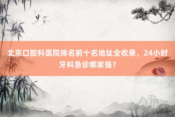 北京口腔科医院排名前十名地址全收录，24小时牙科急诊哪家强？