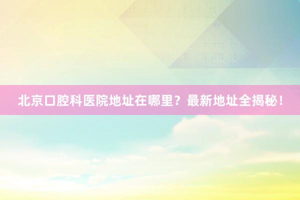 北京口腔科医院地址在哪里？最新地址全揭秘！