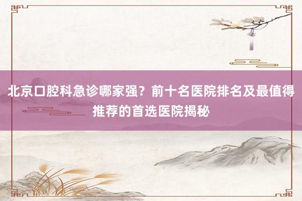 北京口腔科急诊哪家强？前十名医院排名及最值得推荐的首选医院揭秘