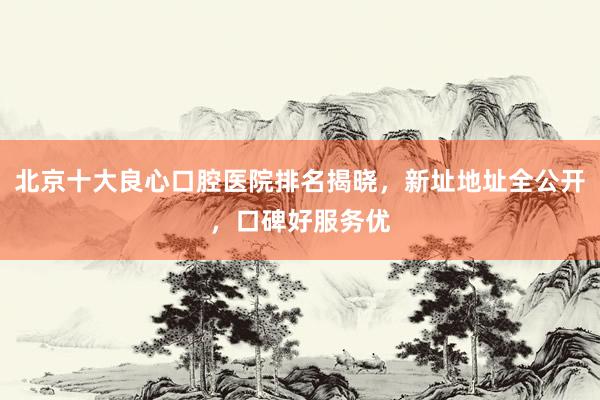 北京十大良心口腔医院排名揭晓，新址地址全公开，口碑好服务优